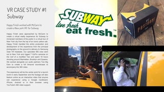 VR CASE STUDY #1
Subway
Happy Finish worked with McCann to
create a New york VR for Subway.
Happy Finish were approached by McCann to
create a virtual reality experience for Subway to
immersed members of the public in a virtual tour of
New York city from the top of an iconic yellow cab.
Happy Finish handled the entire production and
development of the experience from the principal
photography on the ground to delivery to Samsung
Gear VR headsets. Our specialist 360 crew went
out to New York and rigged 7 GoPro cameras on
the roof of a modified Taxi and spent 18 hours
shooting around Manhattan, Brooklyn and Queens.
We worked alongside our audio partners Two Big
Ears to create a full binaural soundscape to
accompany the 360 video.
The experience will be the center point for a launch
event in early September and the footage will also
feature online as an interactive video that anyone
can experience using a Google Cardboard,
iPhone, Android or in their browser using
YouTube's 360 video support.
 
