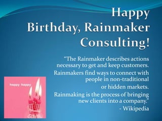 “The Rainmaker describes actions
 necessary to get and keep customers.
Rainmakers find ways to connect with
            people in non-traditional
                   or hidden markets.
Rainmaking is the process of bringing
         new clients into a company.”
                          - Wikipedia
 