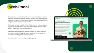 Web Panel
The web panel is a kind of website where users can place a grocery
order, the driver manages the delivery, and the store prepares and
manages the grocery orders. It can happen when they log in/sign in
using a number, email, or social media.
Effortlessly manage and edit the profile, browse for restaurants, and
pay with multiple methods. Also, manage multiple vehicles of the
delivery drivers and their earning reports.
The HappyFresh Clone is the ultimate solution for stress-free and
convenient grocery shopping. Saying goodbye to the hassles of
crowded stores, long lines, and heavy bags.
Hence, embrace a new era of grocery shopping!!
 
