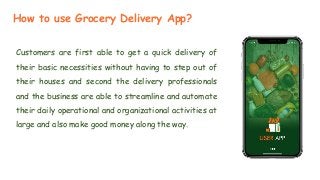 How to use Grocery Delivery App?
Customers are first able to get a quick delivery of
their basic necessities without having to step out of
their houses and second the delivery professionals
and the business are able to streamline and automate
their daily operational and organizational activities at
large and also make good money along the way.
 