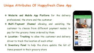 ❖ Website and Mobile App Platform for the delivery
professional, the store and the customer
❖ Multi-Payment Channel allowing and assisting the
customer to choose from different payment modes to
pay for the grocery items ordered by them
❖ Location- Tracking to allow the customer and delivery
driver to track the location of each other
❖ Inventory Panel to help the store update the list of
items present in their grocery store
Unique Attributes Of Happyfresh Clone App
 