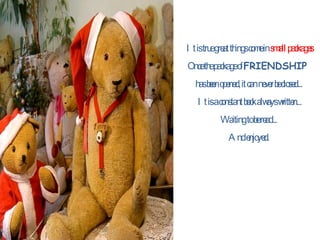 It is true great things come in  small packages Once the package of  FRIENDSHIP  has been opened, it can never be closed...  It is a constant book always written... Waiting to be read...  And enjoyed.  