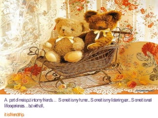 A part of me is put into my friends…  Some it is my humor... Some it is my listening ear... Some it is real life experiences…but with all,  it is friendship . 