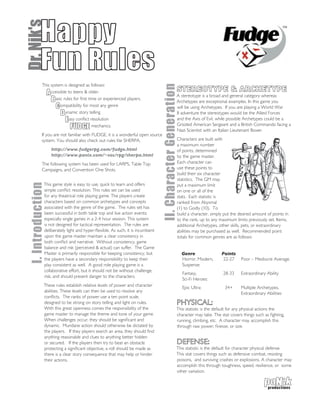 Dr. Nik's  Happy
           Fun Rules
            This system is designed as follows:




                                                                                II. Character Generation
              A ccessible to teens & older.                                                          STEREOTYPE & ARCHETYPE
                                                                                                     A stereotype is a broad and general category whereas
                 B asic rules for first time or experienced players.                                 Archetypes are exceptional examples. In this game you
                    C ompatibility for most any genre                                                will be using Archetypes. If you are playing a World War
                      D ynamic story telling                                                         II adventure the stereotypes would be the Allied Forces
                         E asy conflict resolution                                                   and the Axis of Evil, while possible Archetypes could be a
                            FUDGE mechanics.                                                         Grizzled American Sergeant and a British Commando facing a
                                                                                                     Nazi Scientist with an Italian Lieutenant Boxer.
            If you are not familiar with FUDGE, it is a wonderful open source
            system. You should also check out rules lite SHERPA.                                     Characters are built with
                                                                                                     a maximum number
                   http://www.fudgerpg.com/fudge.html                                                of points, determined
                   http://www.panix.com/~sos/rpg/sherpa.html                                         by the game master.
            The following system has been used for LARPS, Table Top                                  Each character can
            Campaigns, and Convention One Shots.                                                     use these points to
                                                                                                     build their six character
                                                                                                     statistics. The GM may
              This game style is easy to use, quick to learn and offers
 I. Introduction




                                                                                                     put a maximum limit
              simple conflict resolution. This rules set can be used                                 on one or all of the
              for any theatrical role playing game. The players create                               stats. Each statistic is
              characters based on common archetypes and concepts                                     ranked from Abysmal
              associated with the genre of the game. The rules set has                               (1) to Godly (10). To
              been successful in both table top and live action events;                              build a character, simply put the desired amount of points in
              especially single games in a 2-4 hour session. This system                             to the rank, up to any maximum limits previously set. Items,
              is not designed for tactical representation. The rules are                             additional Archetypes, other skills, pets, or extraordinary
              deliberately light and hyper-flexible. As such, it is incumbent                        abilities may be purchased as well. Recommended point
              upon the game master maintain a clear consistency in                                   totals for common genres are as follows:
              both conflict and narrative. Without consistency, game
              balance and risk (perceived & actual) can suffer. The Game
              Master is primarily responsible for keeping consistency, but                                 Genre              Points
              the players have a secondary responsibility to keep their                                    Horror, Modern,     22-27    Poor – Mediocre Average.
              play consistent as well. A good role playing game is a                                       Suspense:
              collaborative effort, but it should not be without challenge,
                                                                                                           Fantasy,            28-33    Extraordinary Ability
              risk, and should present danger to the characters.
                                                                                                           Sci-Fi Heroes:
              These rules establish relative levels of power and character                                 Epic Ultra:         34+      Multiple Archetypes,
              abilities. These levels can then be used to resolve any                                                                   Extraordinary Abilities
              conflicts. The ranks of power use a ten point scale,
              designed to be strong on story telling and light on rules.                             PHYSICAL:
              With this great openness comes the responsibility of the                               This statistic is the default for any physical actions the
              game master to manage the theme and tone of your game.                                 character may take. The stat covers things such as fighting,
              When challenges occur, they should be significant and                                  running, climbing, etc. A character may accomplish this
              dynamic. Mundane action should otherwise be dictated by                                through raw power, finesse, or size.
              the players. If they players search an area, they should find
              anything reasonable and clues to anything better hidden
              or secured. If the players then try to beat an obstacle                                DEFENSE:
              protecting a significant objective, a roll should be made as                           This statistic is the default for character physical defense.
              there is a clear story consequence that may help or hinder                             This stat covers things such as defensive combat, resisting
              their actions.                                                                         poisons, and surviving crashes or explosions. A character may
                                                                                                     accomplish this through toughness, speed, resilience, or some
                                                                                                     other variation.
 