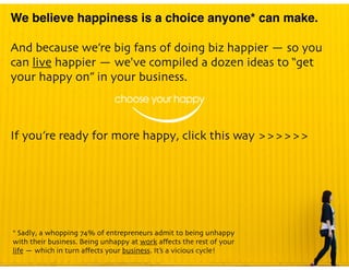 We believe happiness is a choice anyone* can make.
And because we’re big fans of doing biz happier — so you
can live happier — we've compiled a dozen ideas to “get
your happy on” in your business.
If you’re ready for more happy, click this way >>>>>>
* Sadly, a whopping 74% of entrepreneurs admit to being unhappy
with their business. Being unhappy at work aﬀects the rest of your
life — which in turn aﬀects your business. It’s a vicious cycle!
 