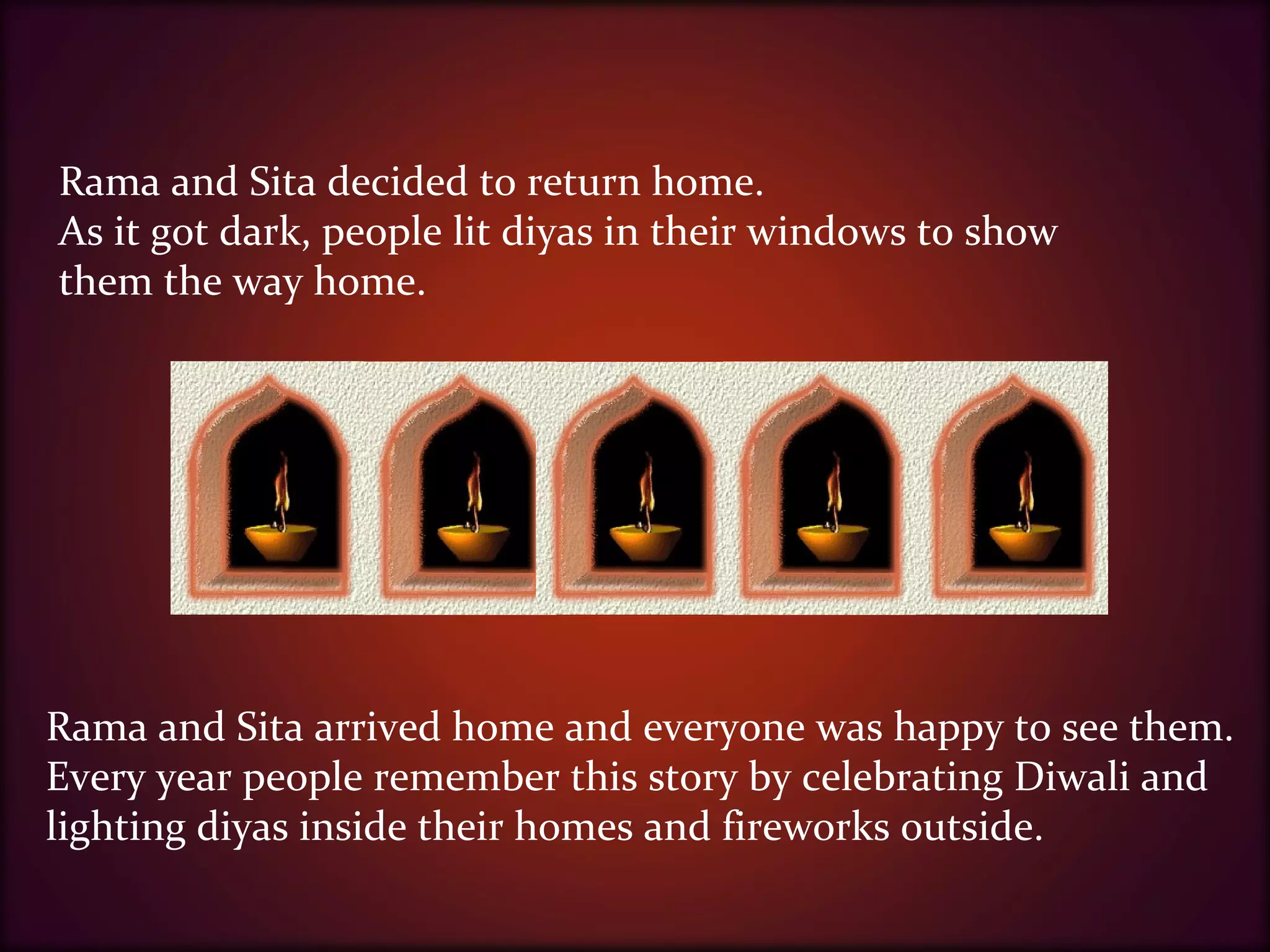 Rama and Sita decided to return home.
As it got dark, people lit diyas in their windows to show
them the way home.
Rama and Sita arrived home and everyone was happy to see them.
Every year people remember this story by celebrating Diwali and
lighting diyas inside their homes and fireworks outside.
 