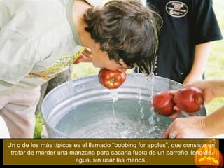 Un o de los más típicos es el llamado “bobbing for apples”, que consiste en tratar de morder una manzana para sacarla fuera de un barreño lleno de agua, sin usar las manos. 