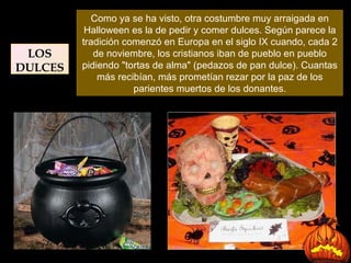 Como ya se ha visto, otra costumbre muy arraigada en Halloween es la de pedir y comer dulces. Según parece la tradición comenzó en Europa en el siglo IX cuando, cada 2 de noviembre, los cristianos iban de pueblo en pueblo pidiendo "tortas de alma" (pedazos de pan dulce). Cuantas más recibían, más prometían rezar por la paz de los parientes muertos de los donantes. LOS DULCES 