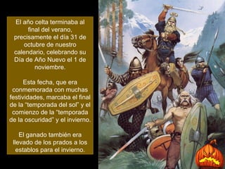 El año celta terminaba al final del verano, precisamente el día 31 de octubre de nuestro calendario, celebrando su Día de Año Nuevo el 1 de noviembre. Esta fecha, que era conmemorada con muchas festividades, marcaba el final de la “temporada del sol” y el comienzo de la “temporada de la oscuridad” y el invierno.  El ganado también era llevado de los prados a los establos para el invierno. 