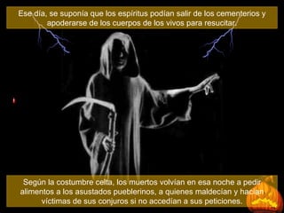 Ese día, se suponía que los espíritus podían salir de los cementerios y apoderarse de los cuerpos de los vivos para resucitar. Según la costumbre celta, los muertos volvían en esa noche a pedir alimentos a los asustados pueblerinos, a quienes maldecían y hacían víctimas de sus conjuros si no accedían a sus peticiones. 