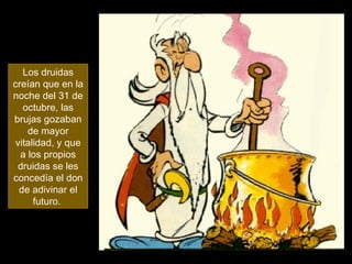 Los druidas creían que en la noche del 31 de octubre, las brujas gozaban de mayor vitalidad, y que a los propios druidas se les concedía el don de adivinar el futuro.  