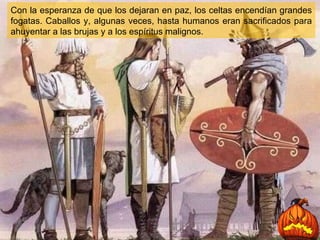 Con la esperanza de que los dejaran en paz, los celtas encendían grandes fogatas. Caballos y, algunas veces, hasta humanos eran sacrificados para ahuyentar a las brujas y a los espíritus malignos. 