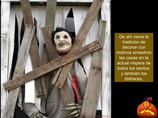 De ahí viene la tradición de decorar con motivos siniestros las casas en la actual víspera de todos los santos, y también los disfraces. 