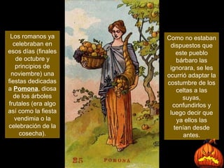 Los romanos ya celebraban en esos días (finales de octubre y principios de noviembre) una fiestas dedicadas a  Pomona , diosa de los árboles frutales (era algo así como la fiesta vendimia o la celebración de la cosecha). Como no estaban dispuestos que este pueblo bárbaro las ignorara, se les ocurrió adaptar la costumbre de los celtas a las suyas, confundirlos y luego decir que ya ellos las tenían desde antes . 