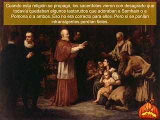 Cuando esta religión se propagó, los sacerdotes vieron con desagrado que todavía quedaban algunos testarudos que adoraban a Samhain o a Pomona o a ambos. Eso no era correcto para ellos .  Pero si se ponían intransigentes perdían fieles. 