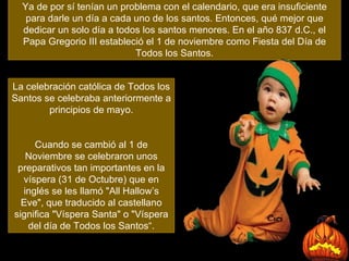Ya de por sí tenían un problema con el calendario, que era insuficiente para darle un día a cada uno de los santos. Entonces, qué mejor que dedicar un solo día a todos los santos menores.  En el año 837 d.C., el Papa Gregorio III estableció el 1 de noviembre como Fiesta del Día de Todos los Santos . La celebración católica de Todos los Santos se celebraba anteriormente a principios de mayo. Cuando se cambió al 1 de Noviembre se celebraron unos preparativos tan importantes en la víspera (31 de Octubre) que en inglés se les llamó "All Hallow’s Eve", que traducido al castellano significa "Víspera Santa" o "Víspera del día de Todos los Santos“. 