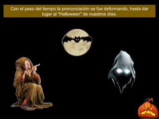 Con el paso del tiempo la pronunciación se fue deformando, hasta dar lugar al "Halloween" de nuestros días . 
