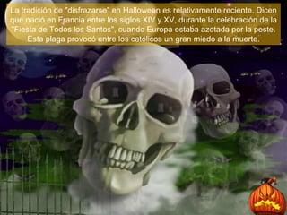 La tradición de "disfrazarse" en Halloween es relativamente reciente. Dicen que nació en Francia entre los siglos XIV y XV, durante la celebración de la "Fiesta de Todos los Santos", cuando Europa estaba azotada por la peste. Esta plaga provocó entre los católicos un gran miedo a la muerte . 