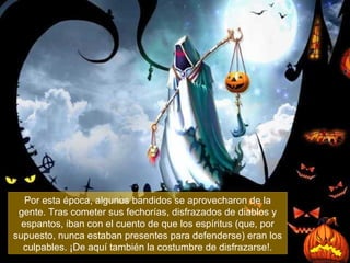 Por esta época, algunos bandidos se aprovecharon de la gente. Tras cometer sus fechorías, disfrazados de diablos y espantos, iban con el cuento de que los espíritus (que, por supuesto, nunca estaban presentes para defenderse) eran los culpables. ¡De aquí también la costumbre de disfrazarse! . 