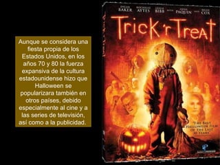 Aunque se considera una fiesta propia de los Estados Unidos, en los años 70 y 80 la fuerza expansiva de la cultura estadounidense hizo que Halloween se popularizara también en otros países, debido especialmente al cine y a las series de televisión, así como a la publicidad.  