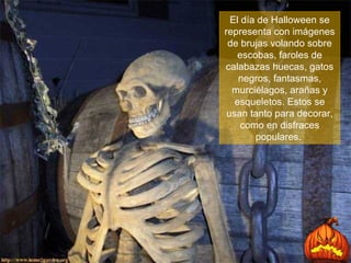 El día de Halloween se representa con imágenes de brujas volando sobre escobas, faroles de calabazas huecas, gatos negros, fantasmas, murciélagos, arañas y esqueletos. Estos se usan tanto para decorar, como en disfraces populares.  