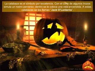La calabaza es el símbolo por excelencia. Con el corte de algunos trozos simula un rostro perverso; dentro se le coloca una vela encendida . A estas calabazas se les llaman “ Jack O’Lanterns ”. 