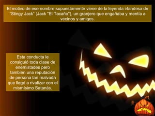 El motivo de ese nombre supuestamente viene de la leyenda irlandesa de “Stingy Jack” (Jack "El Tacaño"), un granjero que engañaba y mentía a vecinos y amigos. Esta conducta le consiguió toda clase de enemistades pero también una reputación de persona tan malvada que llegó a rivalizar con el mismísimo Satanás. 