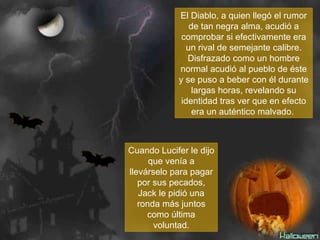 El Diablo, a quien llegó el rumor de tan negra alma, acudió a comprobar si efectivamente era un rival de semejante calibre. Disfrazado como un hombre normal acudió al pueblo de éste y se puso a beber con él durante largas horas, revelando su identidad tras ver que en efecto era un auténtico malvado.  Cuando Lucifer le dijo que venía a llevárselo para pagar por sus pecados, Jack le pidió una ronda más juntos como última voluntad. 