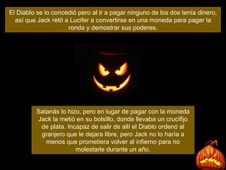 El Diablo se lo concedió pero al ir a pagar ninguno de los dos tenía dinero, así que Jack retó a Lucifer a convertirse en una moneda para pagar la ronda y demostrar sus poderes. Satanás lo hizo, pero en lugar de pagar con la moneda Jack la metió en su bolsillo, donde llevaba un crucifijo de plata. Incapaz de salir de allí el Diablo ordenó al granjero que le dejara libre, pero Jack no lo haría a menos que prometiera volver al infierno para no molestarle durante un año. 