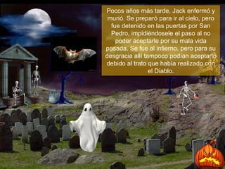 Pocos años más tarde, Jack enfermó y murió. Se preparó para ir al cielo, pero fue detenido en las puertas por San Pedro, impidiéndosele el paso al no poder aceptarle por su mala vida pasada. Se fue al infierno, pero para su desgracia allí tampoco podían aceptarlo debido al trato que había realizado con el Diablo. 