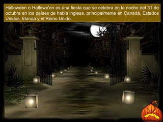 Halloween o Hallowe'en es una fiesta que se celebra en la noche del 31 de octubre en los países de habla inglesa, principalmente en Canadá, Estados Unidos, Irlanda y el Reino Unido.  