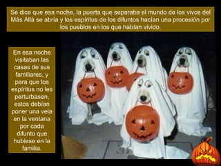 Se dice que esa noche, la puerta que separaba el mundo de los vivos del Más Allá se abría y los espíritus de los difuntos hacían una procesión por los pueblos en los que habían vivido. En esa noche visitaban las casas de sus familiares, y para que los espíritus no les perturbasen, estos debían poner una vela en la ventana por cada difunto que hubiese en la familia. 