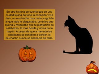 En otra historia se cuenta que en una ciudad lejana de todo lo conocido vivía Jack, un muchacho muy malo y egoísta al que todo le disgustaba. Lo único que quería y respetaba era su plantación de calabazas, la más bonita y única en la región. A pesar de que a menudo las calabazas se echaban a perder, el muchacho nunca se deshacía de ellas. 