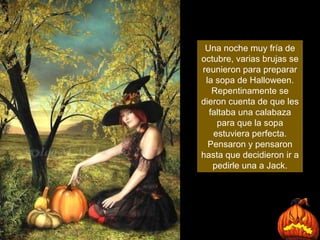 Una noche muy fría de octubre, varias brujas se reunieron para preparar la sopa de Halloween. Repentinamente se dieron cuenta de que les faltaba una calabaza para que la sopa estuviera perfecta. Pensaron y pensaron hasta que decidieron ir a pedirle una a Jack. 