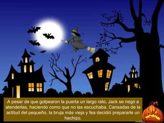 A pesar de que golpearon la puerta un largo rato, Jack se negó a atenderlas, haciendo como que no las escuchaba. Cansadas de la actitud del pequeño, la bruja más vieja y fea decidió prepararle un hechizo. 