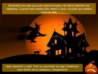 Encendió una vela que puso sobre el suelo y le colocó delante una calabaza. Cuando todo estaba listo, llamó a Jack y le pidió que saltara sobre la vela. Jack obedeció y saltó. Pero su aterrizaje fue algo misterioso: cayó dentro de la calabaza y desapareció. 