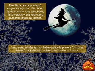 Ese día la calabaza adoptó rasgos semejantes a los de un rostro humano: tuvo ojos, boca, nariz y orejas y una vela que la alumbrara desde su interior. Las brujas, satisfechas por haber creado la primera "calabaza linterna" de Halloween, volaron en dirección a la luna. 