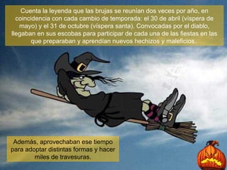 Cuenta la leyenda que las brujas se reunían dos veces por año, en coincidencia con cada cambio de temporada: el 30 de abril (víspera de mayo) y el 31 de octubre (víspera santa). Convocadas por el diablo, llegaban en sus escobas para participar de cada una de las fiestas en las que preparaban y aprendían nuevos hechizos y maleficios.  Además, aprovechaban ese tiempo para adoptar distintas formas y hacer miles de travesuras. 