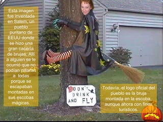 Esta imagen fue inventada en Salem, un pueblo puritano de EEUU donde se hizo una gran cacería de brujas. Allí a alguien se le ocurrió que no podían pillarlas a  todas porque se escapaban montadas en sus escobas mágicas. Todavía, el logo oficial del pueblo es la bruja montada en la escoba, aunque ahora con fines turísticos. 