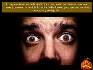 Los que más saben de brujería dicen que basta con ponerse la ropa al revés y caminar hacia atrás la noche de Halloween para que una de ellas aparezca y se deje ver. 