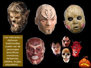 Las máscaras y disfraces  tradicionales suelen ser de personajes terroríficos: monstruos, fantasmas, diablos, brujas, esqueletos… 