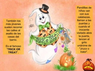 También los más jóvenes suelen recorrer las calles al asalto de las casas del barrio. Es el famoso “ TRICK OR TREAT ”. Pandillas de niños van con sus calabazas, llaman a las puertas y cuando el inocente visitado abre la puerta, lanzan el grito unánime de "¡truco o trato!”. 