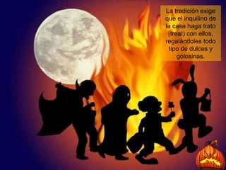 La tradición exige que el inquilino de la casa haga trato (treat) con ellos, regalándoles todo tipo de dulces y golosinas. 