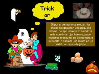 Trick or treat! Si por el contrario se niegan, los chicos les gastarán una pequeña broma, de tipo inofensivo siendo la más común arrojar huevos, papel higiénico o espuma de afeitar contra la puerta, o simular una rotura en un cristal con rayas de jabón. 