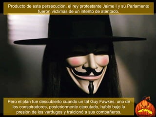 Producto de esta persecución, el rey protestante Jaime I y su Parlamento fueron víctimas de un intento de atentado. Pero el plan fue descubierto cuando un tal Guy Fawkes, uno de los conspiradores, posteriormente ejecutado, habló bajo la presión de los verdugos y traicionó a sus compañeros. 