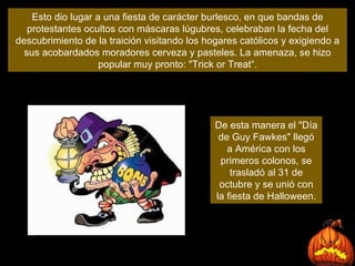 Esto dio lugar a una fiesta de carácter burlesco, en que bandas de protestantes ocultos con máscaras lúgubres, celebraban la fecha del descubrimiento de la traición visitando los hogares católicos y exigiendo a sus acobardados moradores cerveza y pasteles. La amenaza, se hizo popular muy pronto: "Trick or Treat“. De esta manera el "Día de Guy Fawkes" llegó a América con los primeros colonos, se trasladó al 31 de octubre y se unió con la fiesta de Halloween. 