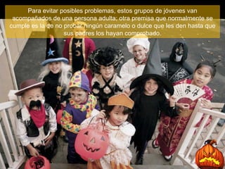 Para evitar posibles problemas, estos grupos de jóvenes van acompañados de una persona adulta; otra premisa que normalmente se cumple es la de no probar ningún caramelo o dulce que les den hasta que sus padres los hayan comprobado. 