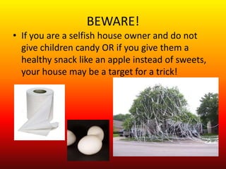 BEWARE!
• If you are a selfish house owner and do not
  give children candy OR if you give them a
  healthy snack like an apple instead of sweets,
  your house may be a target for a trick!
 