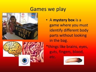 Games we play
     • A mystery box is a
       game where you must
       identify different body
       parts without looking
       in the bag.
     *things like brains, eyes,
       guts, fingers, blood,
       etc.
 