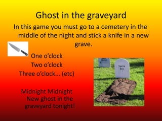 Ghost in the graveyard
In this game you must go to a cemetery in the
  middle of the night and stick a knife in a new
                     grave.
     One o’clock
     Two o’clock
 Three o’clock... (etc)

  Midnight Midnight
    New ghost in the
   graveyard tonight!
 
